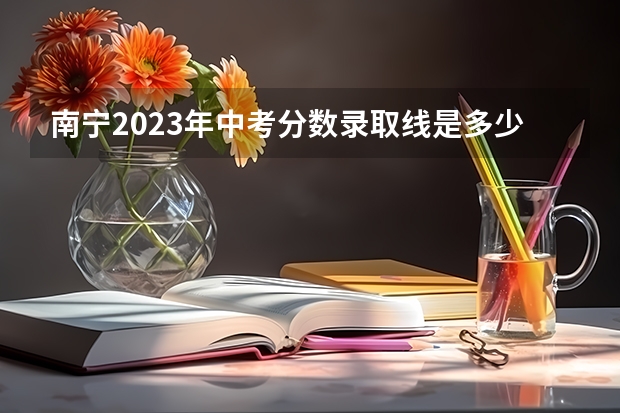 南宁2023年中考分数录取线是多少分？