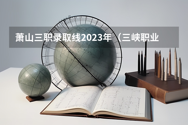 萧山三职录取线2023年（三峡职业技术学校录取线）